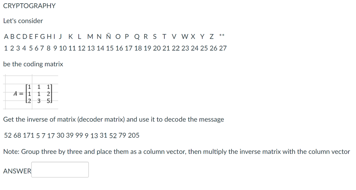 CRYPTOGRAPHY
Let's consider
A B C D E F G H I J K L M N Ñ O P Q R S T V W X Y Z
1 2 3 4 5 6 7 8 9 10 11 12 13 14 15 16 17 18 19 20 21 22 23 24 25 26 27
be the coding matrix
1 1 1]
A = 1 1 2
L2 3 5
**
Get the inverse of matrix (decoder matrix) and use it to decode the message
52 68 171 5 7 17 30 39 99 9 13 31 52 79 205
Note: Group three by three and place them as a column vector, then multiply the inverse matrix with the column vector
ANSWER