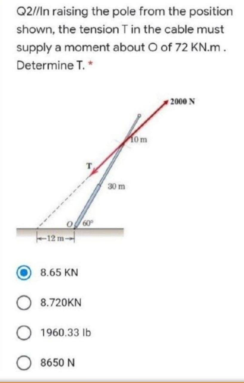 Q2//In raising the pole from the position
shown, the tension T in the cable must
supply a moment about O of 72 KN.m.
Determine T. *
2000 N
0m
30 m
60
-12 m-
8.65 KN
8.720KN
1960.33 Ib
8650 N
