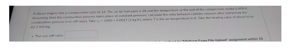 A diesel engine has a compression ratio of 14. The air-to-fuel ratio is 28 and the temperature at the end of the compression stroke is 800 K.
Assuming that the combustion process takes place at constant pressure, calculate the ratio between cylinder volumes after and before the
combustion process (cut-off ratio). Take cp = 1000+ 0.001T [J/kg.K], where T is the air temperature in K. Take the heating value of diesel to be
42.5 MJ/kg.
. The cut-off ratio:
to "Midterm Exam File Upload" assignment within 10