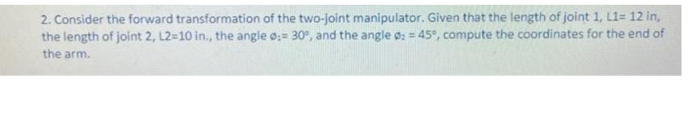 2. Consider the forward transformation of the two-joint manipulator. Given that the length of joint 1, L1= 12 in,
the length of joint 2, L2=10 in., the angle := 30°, and the angle 02 = 45°, compute the coordinates for the end of
the arm.