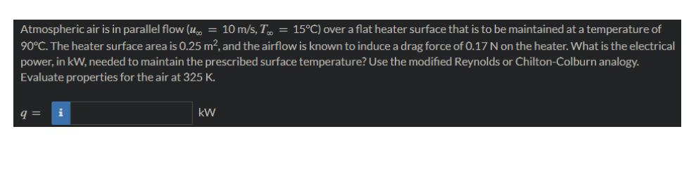 Atmospheric air is in parallel flow (u∞ = 10 m/s, T = 15°C) over a flat heater surface that is to be maintained at a temperature of
90°C. The heater surface area is 0.25 m², and the airflow is known to induce a drag force of 0.17 N on the heater. What is the electrical
power, in kW, needed to maintain the prescribed surface temperature? Use the modified Reynolds or Chilton-Colburn analogy.
Evaluate properties for the air at 325 K.
q= i
kW