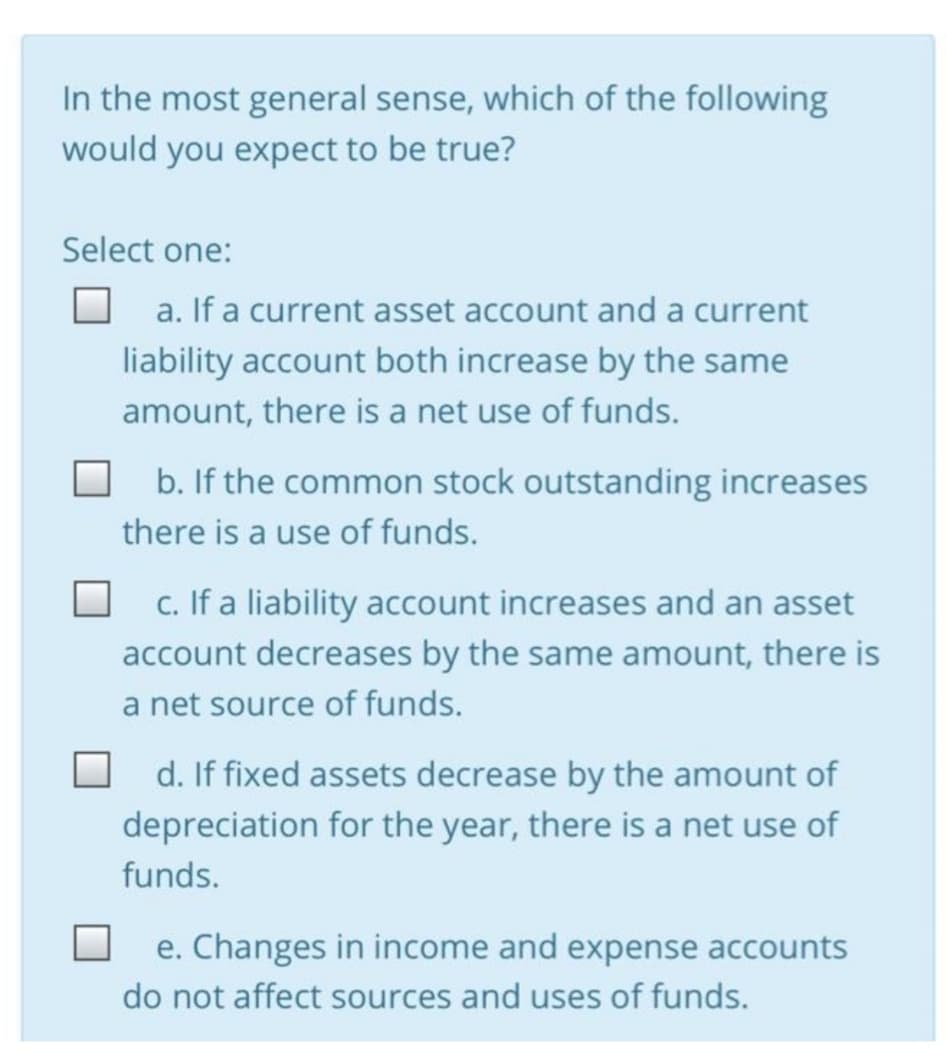 In the most general sense, which of the following
would you expect to be true?
Select one:
a. If a current asset account and a current
liability account both increase by the same
amount, there is a net use of funds.
b. If the common stock outstanding increases
there is a use of funds.
c. If a liability account increases and an asset
account decreases by the same amount, there is
a net source of funds.
d. If fixed assets decrease by the amount of
depreciation for the year, there is a net use of
funds.
e. Changes in income and expense accounts
do not affect sources and uses of funds.
