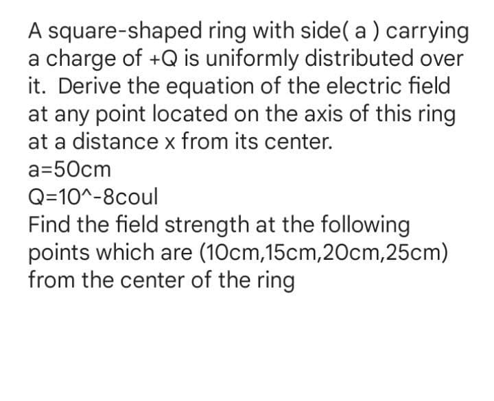 A square-shaped ring with side( a ) carrying
a charge of +Q is uniformly distributed over
it. Derive the equation of the electric field
at any point located on the axis of this ring
at a distance x from its center.
a=50cm
Q=10^-8coul
Find the field strength at the following
points which are (10cm,15cm,20cm,25cm)
from the center of the ring
