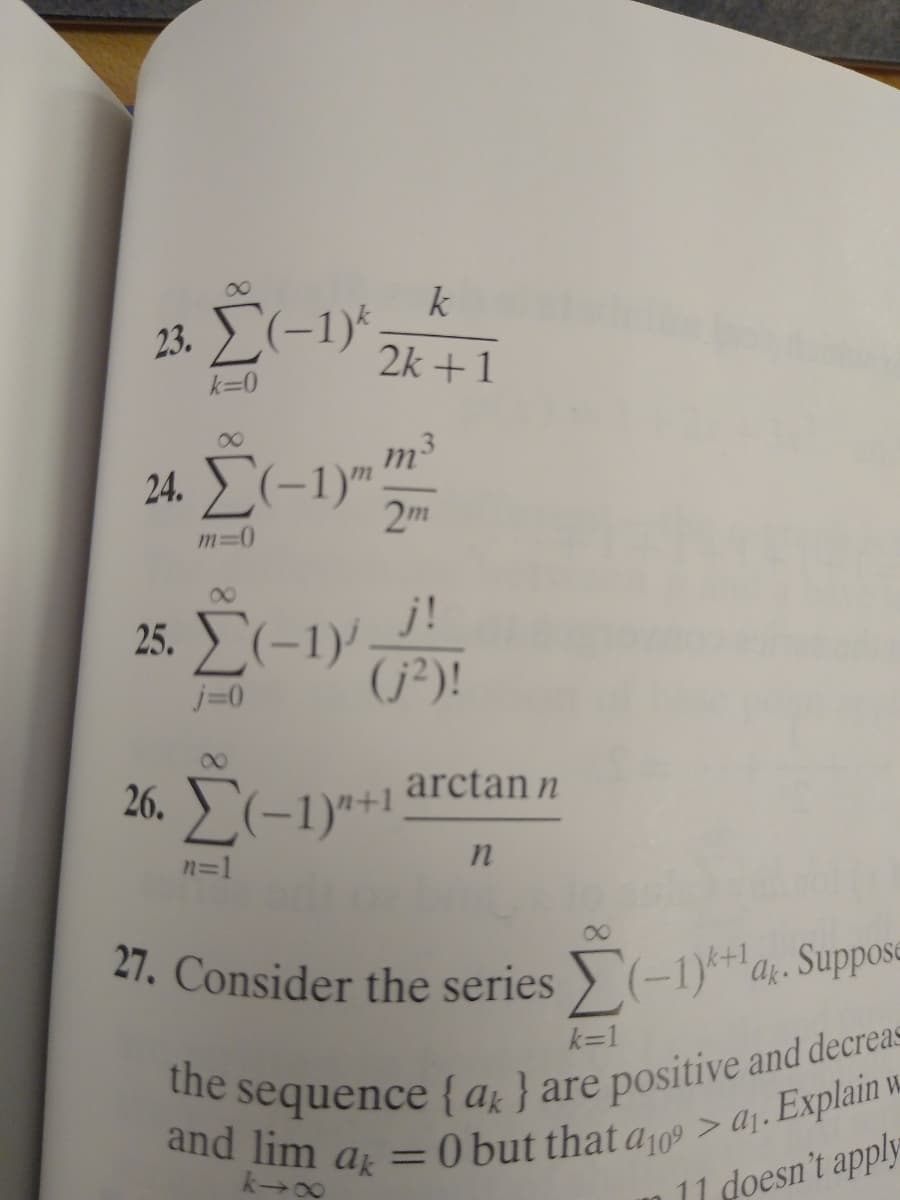 27. Consider the series > (-1)*+a;. Suppos=
the sequence {ar } are positive and decreas=
k
23. E(-1)*
2k +1
k=0
8.
m3
24. E(-1)"?
2m
m=D0
8.
j!
25. L(-1)' ÚP)!
j=0
arctan n
26. (-1)"*1
n=1
21. Consider the series (-1)*ak. Suppose
e sequence {a } are positive and decreas
and lim ak
k=1
%3D
k 00
11 doesn't apply
