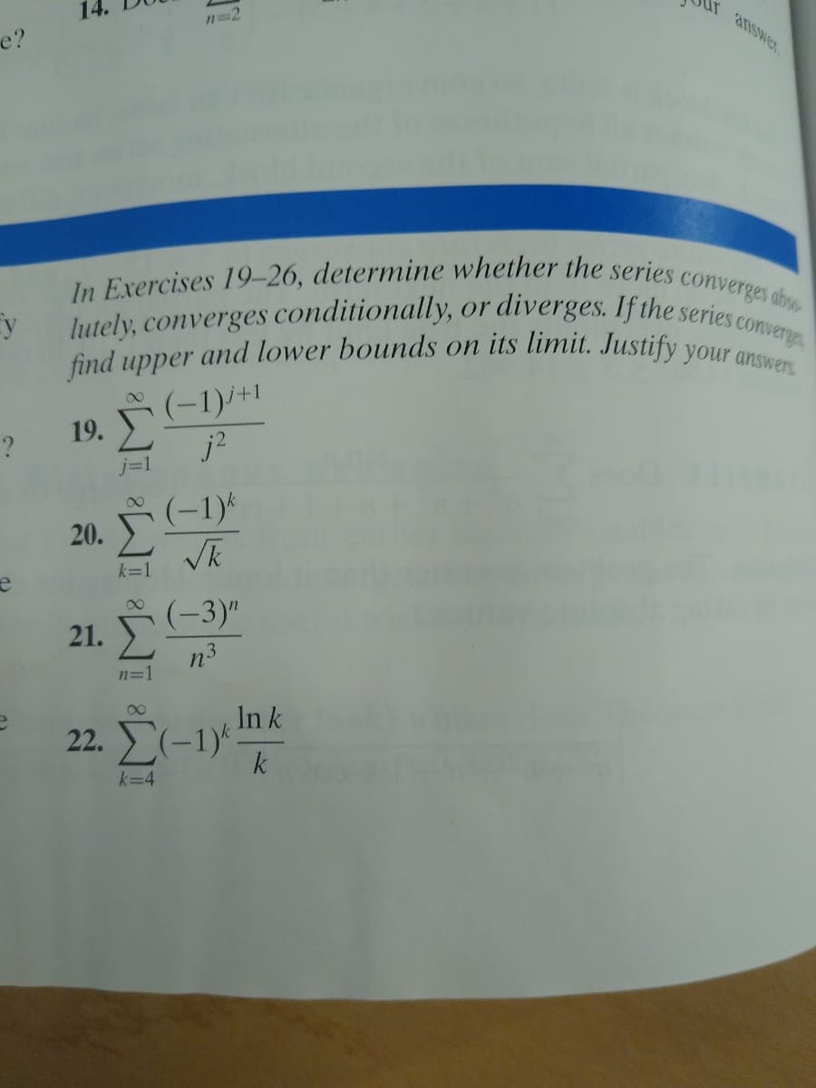 lutely, converges conditionally, or diverges. If the series ca
find upper and lower bounds on its limit. Justify your answers
e?
In Exercises 19–26, determine whether the series
converges ab
converge
(-1)/+1
j?
00
19.
j=1
(-1)*
20.
(-3)"
21.
n3
n=1
In k
22. Σ-1,
k
k=4
