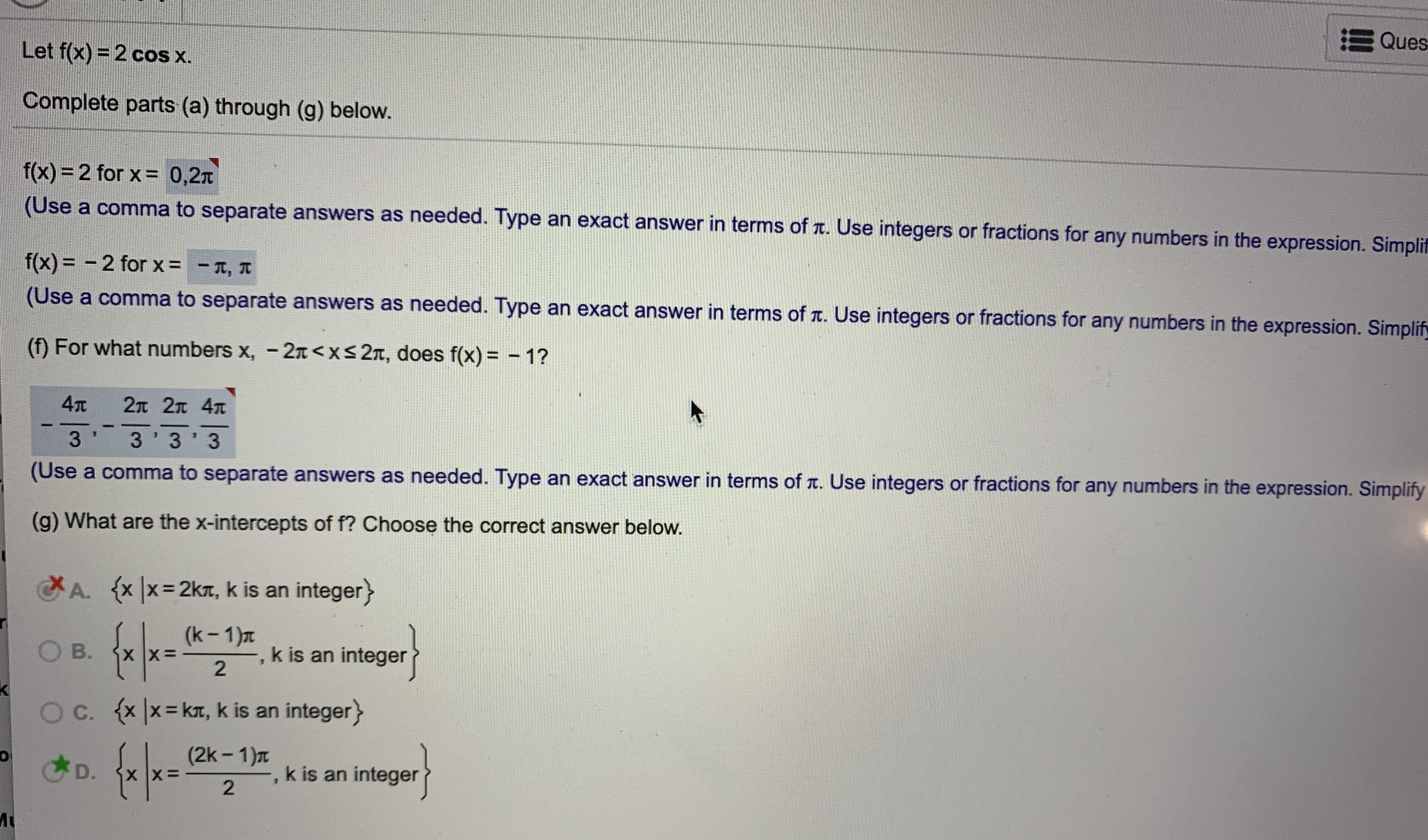 ### Educational Content on Trigonometric Functions

**Topic: Solving for \( x \) in Trigonometric Equations**

#### Problem Statement:
Given the function \( f(x) = 2 \cos x \), complete parts (a) through (g) below.

---

**(a) Solve for \( x \) when \( f(x) = 2 \):**

\[ f(x) = 2 \quad \text{for} \quad x = 0, 2\pi \]

*(Use a comma to separate answers as needed. Type an exact answer in terms of \( \pi \). Use integers or fractions for any numbers in the expression.)*

---

**(b) Solve for \( x \) when \( f(x) = -2 \):**

\[ f(x) = -2 \quad \text{for} \quad x = -\pi, \pi \]

*(Use a comma to separate answers as needed. Type an exact answer in terms of \( \pi \). Use integers or fractions for any numbers in the expression.)*

---

**(f) For what numbers \( x \), \( -2\pi < x \leq 2\pi \), does \( f(x) = -1 \)?**

\[ \frac{4\pi}{3}, \frac{2\pi}{3}, \frac{2\pi}{3}, \frac{4\pi}{3} \]

*(Use a comma to separate answers as needed. Type an exact answer in terms of \( \pi \). Use integers or fractions for any numbers in the expression. Simplify the answers.)*

---

**(g) What are the x-intercepts of \( f \)? Choose the correct answer below.**

- **A.** \( \{ x | x = 2k\pi, \text{k is an integer} \} \) (Incorrect)
- **B.** \( \left\{ x \left| x = \frac{(k-1)\pi}{2}, \text{k is an integer} \right. \right\} \) (Incorrect)
- **C.** \( \{ x | x = k\pi, \text{k is an integer} \} \) (Incorrect)
- **D.** \( \left\{ x \left| x = \frac{(2k-1)\pi}{2}, \