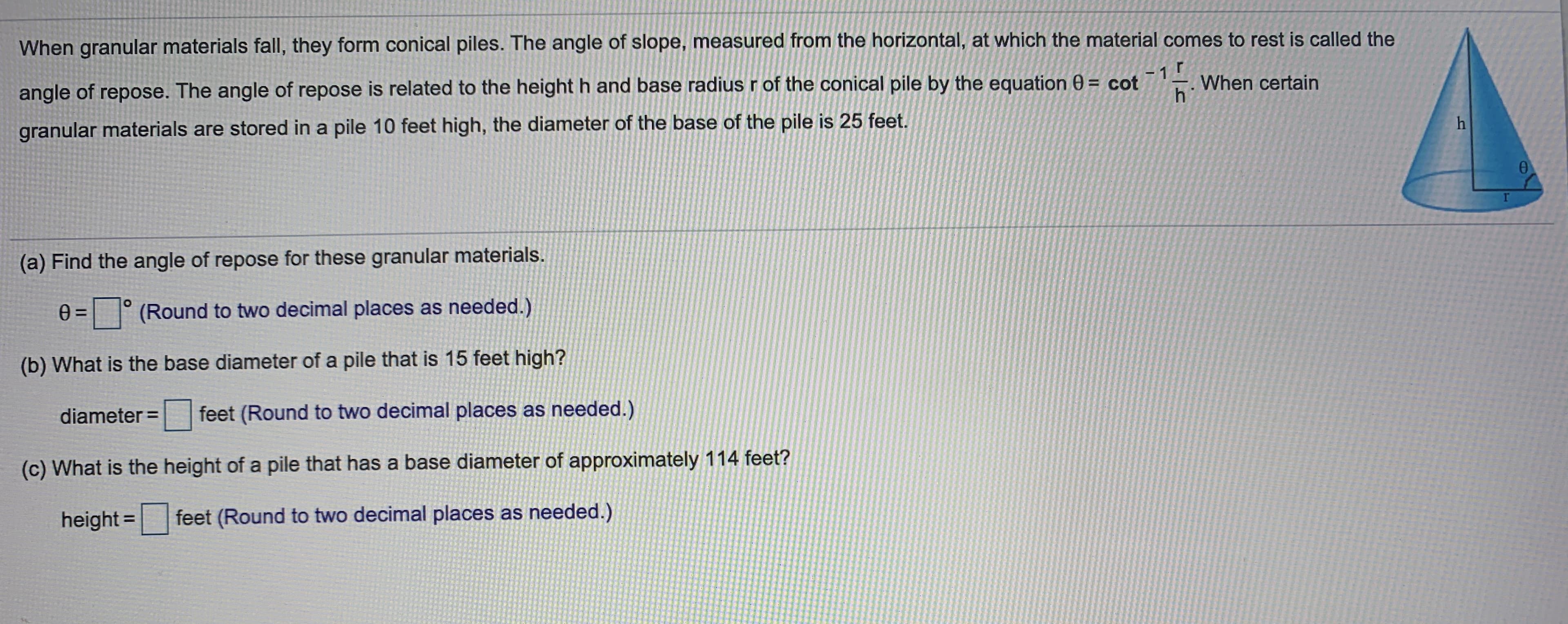 ### Understanding the Angle of Repose in Granular Materials

When granular materials fall, they form conical piles. The angle of slope, measured from the horizontal, at which the material comes to rest is called the **angle of repose**. The angle of repose \( \theta \) is related to the height \( h \) and base radius \( r \) of the conical pile by the equation:

\[ \theta = \cot^{-1}\left(\frac{r}{h}\right) \]

For instance, if granular materials are stored in a pile 10 feet high and the diameter of the base of the pile is 25 feet, you can determine various aspects of the pile using the provided formula.

Below the formula, there are some practical exercises:

#### (a) Calculating the Angle of Repose
**Find the angle of repose for these granular materials:**

\[ \theta = \boxed{\phantom{00}}^\circ \]
(Round to two decimal places as needed.)

#### (b) Determining Base Diameter
**What is the base diameter of a pile that is 15 feet high?**

\[ \text{diameter} = \boxed{\phantom{000}} \text{ feet} \]
(Round to two decimal places as needed.)

#### (c) Finding the Height of the Pile
**What is the height of a pile that has a base diameter of approximately 114 feet?**

\[ \text{height} = \boxed{\phantom{000}} \text{ feet} \]
(Round to two decimal places as needed.)

### Visual Representation

The image includes a diagram of a conical pile illustrating the relationship between the height (\( h \)), radius (\( r \)), and angle of repose (\( \theta \)). The height is shown as a vertical line from the base to the apex of the cone. The radius is the horizontal distance from the center of the base to its edge. The angle of repose (\( \theta \)) is represented as the angle between the height line and the sloped surface of the pile.

Understanding these relationships is crucial for fields like material science, civil engineering, and geotechnics, where handling and storage of granular materials are common.