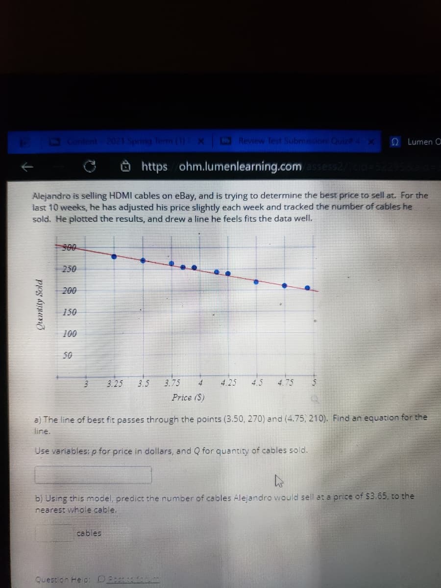 Content-2021 Spring Term (1) X
HReview Test Submission: Quiza 4 X
O Lumen O
https ohm.lumenlearning.comassess2/
Alejandro is selling HDMI cables on eBay, and is trying to determine the best price to sell at. For the
last 10 weeks, he has adjusted his price slightly each week and tracked the number of cables he
sold. He plotted the results, and drew a line he feels fits the data well.
300
250
200
150
100
50
3.25
3.5
3.75
4
4.25
4.5
4.75
Price (S)
a) The line of best fit passes through the points (3.50, 270) and (4.75, 210). Find an equation for the
line.
Use variables: p for price in dollars, and Q for quantity of cables sold.
b) Using this model, predict the number of cables Alejandro would sell at a price of $3.65, to the
nearest whole cable.
cables
Question He p:
Qtentity Sold
