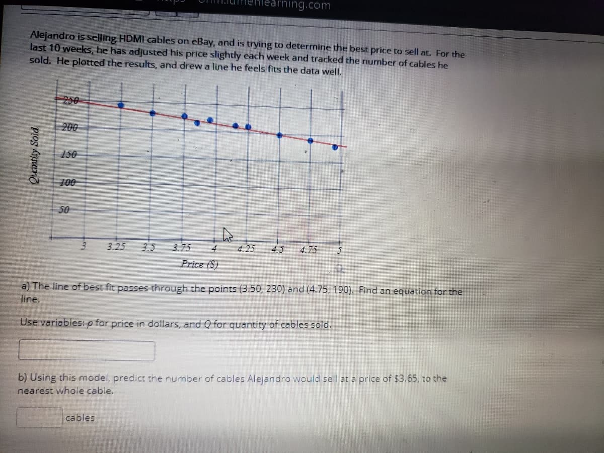 earning.com
Alejandro is selling HDMI cables on eBay, and is trying to determine the best price to sell at. For the
last 10 weeks, he has adjusted his price slightly each week and tracked the number of cables he
sold. He plotted the results, and drew a line he feels fits the data well.
250
200
150
100
50
3.25
3.5
3.75
4.
4.25
4.5
4.75
Price (S)
a) The line of best fit passes through the points (3.50, 230) and (4.75, 190). Find an equation for the
line.
Use variables:p for price in dollars, and Q for quantity of cables sold.
b) Using this model, predict the number of cables Alejandro would sell at a price of $3.65, to the
nearest whole cable.
cables
ProS సూజశ
