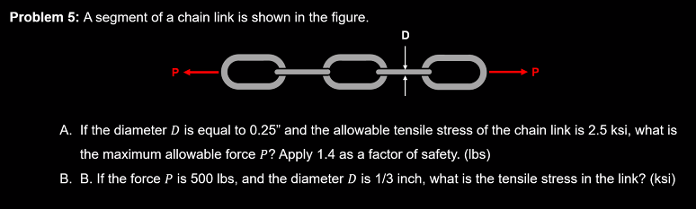 Problem 5: A segment of a chain link is shown in the figure.
علم
A. If the diameter D is equal to 0.25" and the allowable tensile stress of the chain link is 2.5 ksi, what is
the maximum allowable force P? Apply 1.4 as a factor of safety. (lbs)
B. B. If the force P is 500 lbs, and the diameter D is 1/3 inch, what is the tensile stress in the link? (ksi)