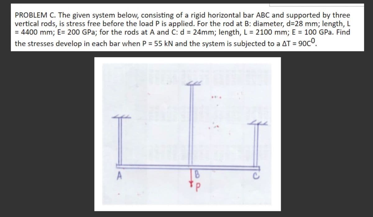 PROBLEM C. The given system below, consisting of a rigid horizontal bar ABC and supported by three
vertical rods, is stress free before the load P is applied. For the rod at B: diameter, d=28 mm; length, L
= 4400 mm; E= 200 GPa; for the rods at A and C: d = 24mm; length, L = 2100 mm; E = 100 GPa. Find
the stresses develop in each bar when P = 55 kN and the system is subjected to a AT =
T = 90c°.
A
B
*p