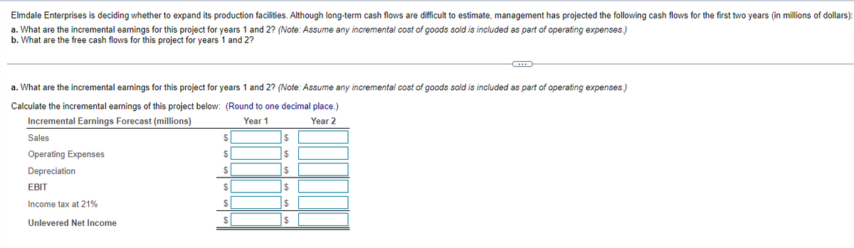 Elmdale Enterprises is deciding whether to expand its production facilities. Although long-term cash flows are difficult to estimate, management has projected the following cash flows for the first two years (in millions of dollars):
a. What are the incremental earnings for this project for years 1 and 2? (Note: Assume any incremental cost of goods sold is included as part of operating expenses.)
b. What are the free cash flows for this project for years 1 and 2?
a. What are the incremental earnings for this project for years 1 and 2? (Note: Assume any incremental cost of goods sold
Calculate the incremental earnings of this project below:
Incremental Earnings Forecast (millions)
Sales
Operating Expenses
Depreciation
EBIT
Income tax at 21%
Unlevered Net Income
(Round to one decimal place.)
Year 1
Year 2
$
$
$
$
$
$
$
$
$
$
$
$
-C
included as part of operating expenses.)