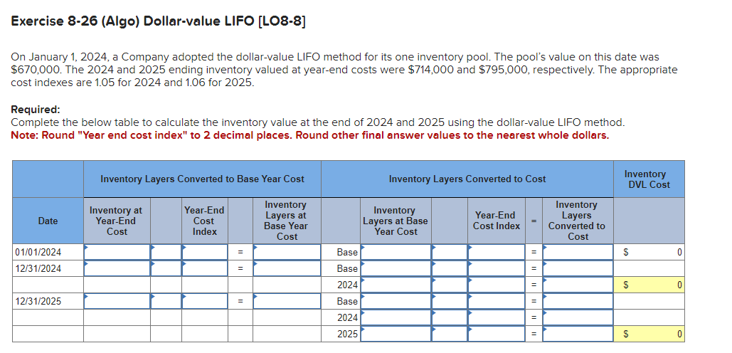 Exercise 8-26 (Algo) Dollar-value LIFO [LO8-8]
On January 1, 2024, a Company adopted the dollar-value LIFO method for its one inventory pool. The pool's value on this date was
$670,000. The 2024 and 2025 ending inventory valued at year-end costs were $714,000 and $795,000, respectively. The appropriate
cost indexes are 1.05 for 2024 and 1.06 for 2025.
Required:
Complete the below table to calculate the inventory value at the end of 2024 and 2025 using the dollar-value LIFO method.
Note: Round "Year end cost index" to 2 decimal places. Round other final answer values to the nearest whole dollars.
Date
01/01/2024
12/31/2024
12/31/2025
Inventory Layers Converted to Base Year Cost
Inventory at
Year-End
Cost
Year-End
Cost
Index
=
=
=
Inventory
Layers at
Base Year
Cost
Base
Base
2024
Base
2024
2025
Inventory Layers Converted to Cost
Inventory
Layers at Base
Year Cost
Year-End
Cost Index
=
=
=
=
=
Inventory
Layers
Converted to
Cost
Inventory
DVL Cost
S
S
S
0
0
0