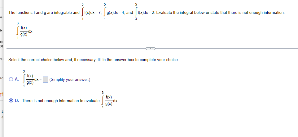 5
5
The functions f and g are integrable and f(x)dx = 7, g(x)dx
= 4, and f(x)dx = 2. Evaluate the integral below or state that there is not enough information.
3
dx
g(x)
(x
re
Select the correct choice below and, if necessary, fill in the answer box to complete your choice.
f(x)
O A.
dx =
(Simplify your answer.)
g(x)
1
3
f(x)
x.
g(x)
O B. There is not enough information to evaluate
