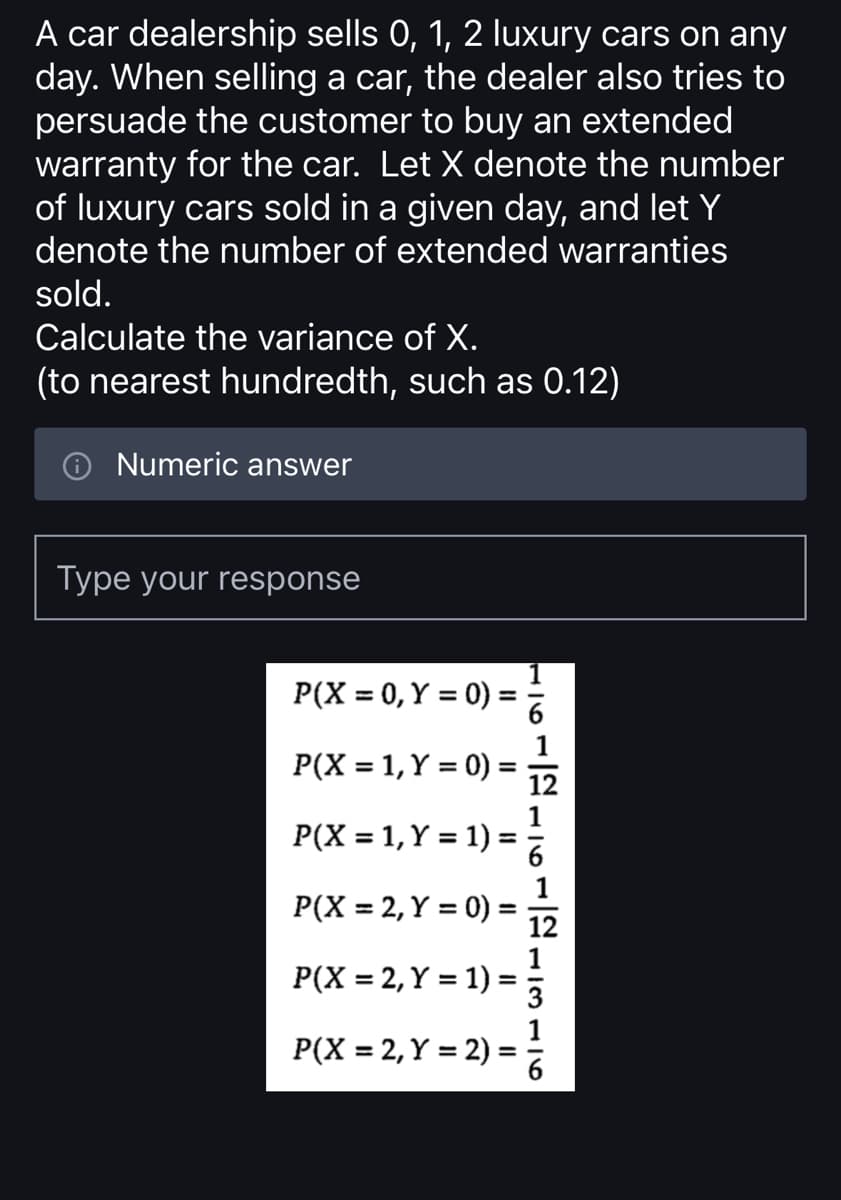 A car dealership sells 0, 1, 2 luxury cars on any
day. When selling a car, the dealer also tries to
persuade the customer to buy an extended
warranty for the car. Let X denote the number
of luxury cars sold in a given day, and let Y
denote the number of extended warranties
sold.
Calculate the variance of X.
(to nearest hundredth, such as 0.12)
Numeric answer
Type your response
P(X = 0, Y = 0) =
P(X = 1, Y = 0)
P(X = 1, Y = 1) =
P(X = 2, Y = 0) =
=
P(X = 2, Y = 1) =
P(X = 2, Y = 2)
=
12
12
13116