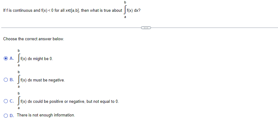 Iffis continuous and f(x) < 0 for all xE[a,b], then what is true about f(x) dx?
a
Choose the correct answer below.
b
|f(x) dx might be 0.
a
b
O B. f(x) dx must be negative.
a
b
Oc. f(x) dx could be positive or negative, but not equal to 0.
a
O D. There is not enough information.
