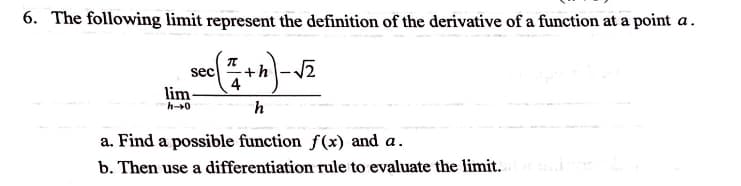 6. The following limit represent the definition of the derivative of a function at a point a.
π
sec
+h -2
lim-
h0
a. Find a possible function f(x) and a.
b. Then use a differentiation rule to evaluate the limit.
