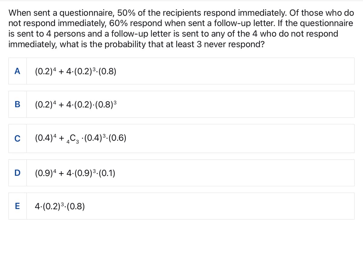 When sent a questionnaire, 50% of the recipients respond immediately. Of those who do
not respond immediately, 60% respond when sent a follow-up letter. If the questionnaire
is sent to 4 persons and a follow-up letter is sent to any of the 4 who do not respond
immediately, what is the probability that at least 3 never respond?
A
D
E
(0.2) 4 + 4.(0.2) ³. (0.8)
(0.2)4 + 4.(0.2).(0.8)³
(0.4) 4 + 4C (0.4) ³. (0.6)
(0.9)4 + 4.(0.9) ³. (0.1)
4.(0.2) ³ (0.8)