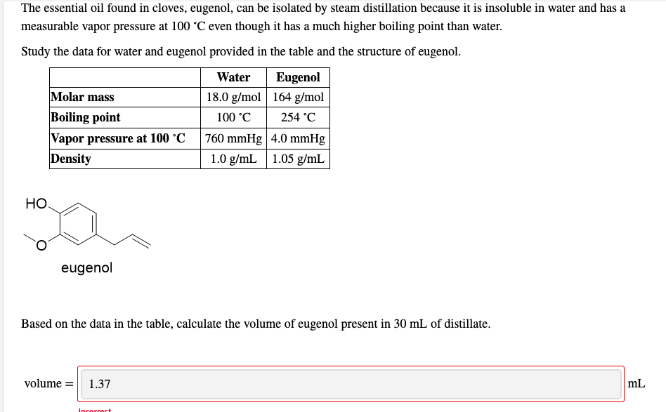 The essential oil found in cloves, eugenol, can be isolated by steam distillation because it is insoluble in water and has a
measurable vapor pressure at 100 °C even though it has a much higher boiling point than water.
Study the data for water and eugenol provided in the table and the structure of eugenol.
Water
Eugenol
Molar mass
18.0 g/mol | 164 g/mol
Boiling point
Vapor pressure at 100 °C
Density
100 °C
254 °C
760 mmHg | 4.0 mmHg
1.0 g/mL 1.05 g/mL
Но.
eugenol
Based on the data in the table, calculate the volume of eugenol present in 30 mL of distillate.
volume =
1.37
mL
Incorrect
