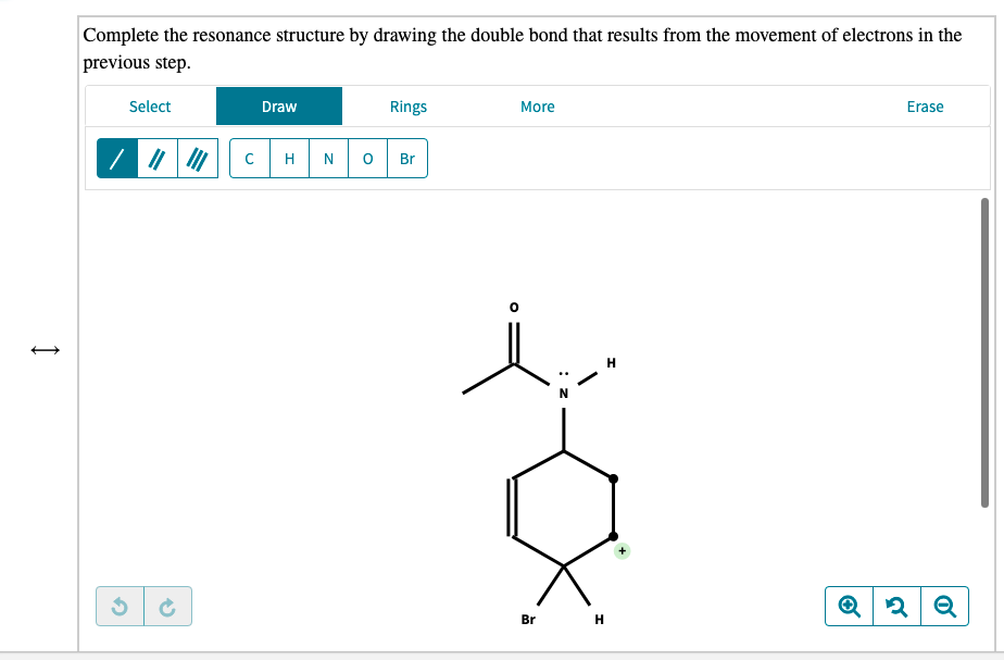 Complete the resonance structure by drawing the double bond that results from the movement of electrons in the
previous step.
Select
Draw
Rings
More
Erase
N
Br
H
Br H
: z
エ
