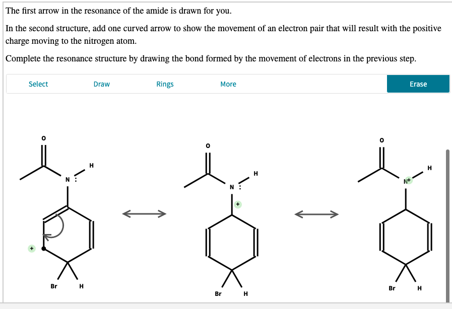 The first arrow in the resonance of the amide is drawn for you.
In the second structure, add one curved arrow to show the movement of an electron pair that will result with the positive
charge moving to the nitrogen atom.
Complete the resonance structure by drawing the bond formed by the movement of electrons in the previous step.
Select
Draw
Rings
More
Erase
H
H
Br H
Br H
Br н
