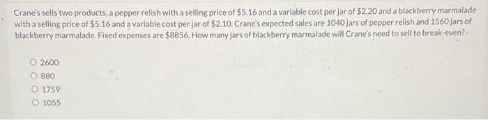 Crane's sells two products, a pepper relish with a selling price of $5.16 and a variable cost per jar of $2.20 and a blackberry marmalade
with a selling price of $5.16 and a variable cost per jar of $2.10. Crane's expected sales are 1040 jars of pepper relish and 1560 jars of
blackberry marmalade. Fixed expenses are $8856. How many jars of blackberry marmalade will Crane's need to sell to break-even?.
O2600-
880
O 1759¹
O 1055