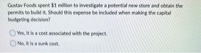 Gustav Foods spent $1 million to investigate a potential new store and obtain the
permits to build it. Should this expense be included when making the capital
budgeting decision?
Yes, it is a cost associated with the project.
No, it is a sunk cost.