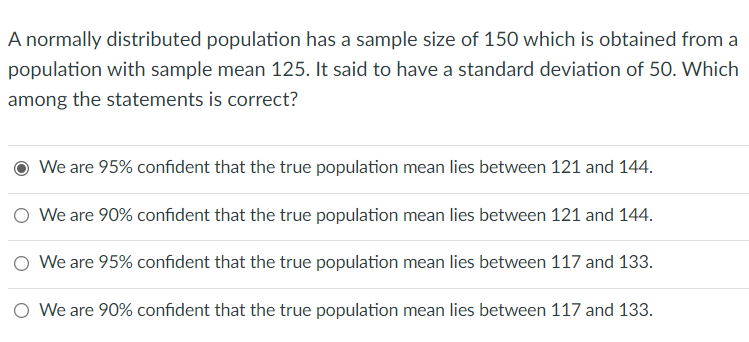 A normally distributed population has a sample size of 150 which is obtained from a
population with sample mean 125. It said to have a standard deviation of 50. Which
among the statements is correct?
We are 95% confident that the true population mean lies between 121 and 144.
O We are 90% confident that the true population mean lies between 121 and 144.
O We are 95% confident that the true population mean lies between 117 and 133.
O We are 90% confident that the true population mean lies between 117 and 133.
