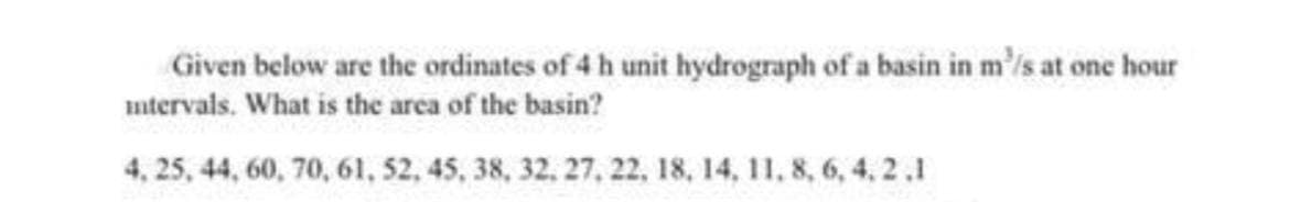 Given below are the ordinates of 4 h unit hydrograph of a basin in m³/s at one hour
intervals. What is the area of the basin?
4, 25, 44, 60, 70, 61, 52, 45, 38, 32, 27, 22, 18, 14, 11, 8, 6, 4,2.1