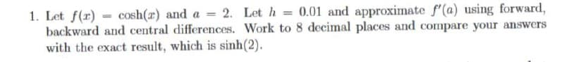 1. Let f(x) = cosh(z) and a = 2. Let h = 0.01 and approximate f'(a) using forward,
backward and central differences. Work to 8 decimal places and compare your answers
with the exact result, which is sinh(2).