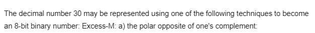 The decimal number 30 may be represented using one of the following techniques to become
an 8-bit binary number: Excess-M: a) the polar opposite of one's complement: