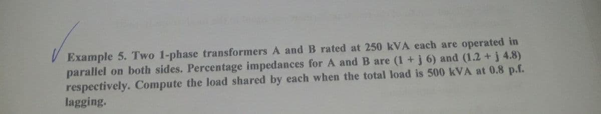 Example 5. Two 1-phase transformers A and B rated at 250 kVA each are operated in
parallel on both sides. Percentage impedances for A and B are (1 +j 6) and (1.2 +j 4.8)
respectively. Compute the load shared by each when the total load is 500 kVA at 0.8 p.f.
lagging.
