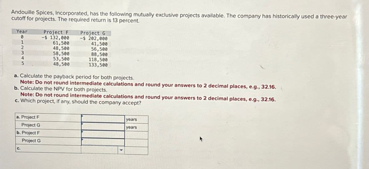 Andouille Spices, Incorporated, has the following mutually exclusive projects available. The company has historically used a three-year
cutoff for projects. The required return is 13 percent.
Year
Project F
0
-$ 132,000
1
61,500
2
48,500
3
58,500
4
53,500
5
48,500
Project G
-$ 202,000
41,500
56,500
88,500
118,500
133,500
a. Calculate the payback period for both projects.
Note: Do not round intermediate calculations and round your answers to 2 decimal places, e.g., 32.16.
b. Calculate the NPV for both projects.
Note: Do not round intermediate calculations and round your answers to 2 decimal places, e.g., 32.16.
c. Which project, if any, should the company accept?
a. Project F
Project G
b. Project F
Project G
C.
years
years