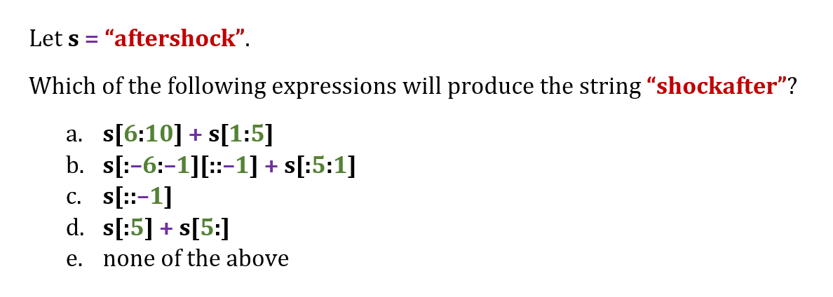 Let s = "aftershock".
%3D
Which of the following expressions will produce the string "shockafter"?
a. s[6:10] + s[1:5]
b. s[:-6:-1][::-1] + s[:5:1]
c. s[::-1]
d. s[:5] + s[5:]
е.
none of the above
