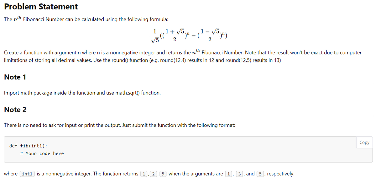 Problem Statement
The nth Fibonacci Number can be calculated using the following formula:
1
V5
2
Create a function with argument n where n is a nonnegative integer and returns the nth Fibonacci Number. Note that the result won't be exact due to computer
limitations of storing all decimal values. Use the round() function (e.g. round(12.4) results in 12 and round(12.5) results in 13)
Note 1
Import math package inside the function and use math.sqrt() function.
Note 2
There is no need to ask for input or print the output. Just submit the function with the following format:
Соpy
def fib(int1):
# Your code here
where int1 is a nonnegative integer. The function returns 1, 2,5 when the arguments are 1, 3, and 5, respectively.
