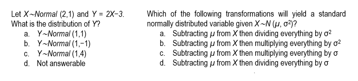 Which of the following transformations will yield a standard
normally distributed variable given X~N (µ, 02)?
a. Subtracting u from X then dividing everything by ơ²
b. Subtracting u from X then multiplying everything by ơ²
c. Subtracting u from X then multiplying everything by o
d. Subtracting u from X then dividing everything by o
Let X~Normal (2,1) and Y = 2X-3.
What is the distribution of Y?
a. Y-Normal (1,1)
b. Y-Normal (1,-1)
c. Y~Normal (1,4)
d. Not answerable
