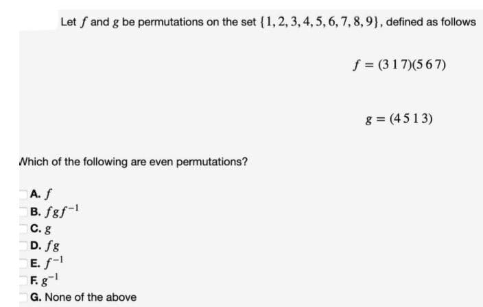 Let f and g be permutations on the set {1, 2, 3, 4, 5, 6, 7, 8, 9}, defined as follows
f = (317)(5 67)
g = (451 3)
Nhich of the following are even permutations?
A.f
B. fgf-1
C.g
D. fg
E. f-1
F. g
G. None of the above
