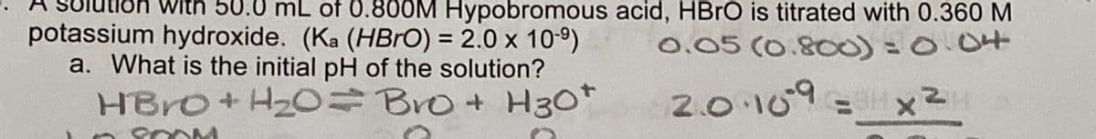 with 50.0 mL of 0.800M Hypobromous acid, HBrO is titrated with 0.360 M
potassium hydroxide. (Ka (HBrO) = 2.0 x 10-9) 0.05 (0.800)=0.04
2.0.109 =
a. What is the initial pH of the solution?
HBrO+H2O=Bro+ H30+