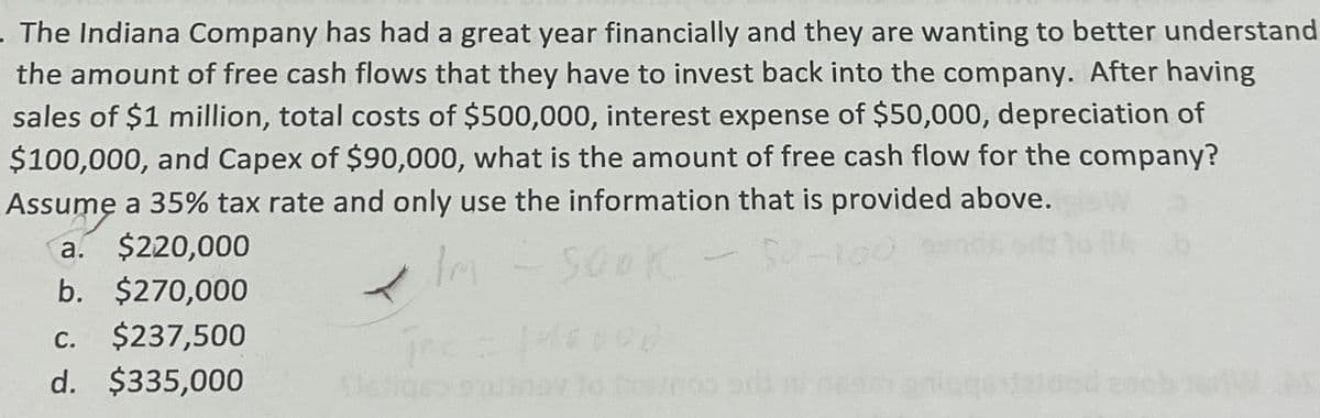 . The Indiana Company has had a great year financially and they are wanting to better understand
the amount of free cash flows that they have to invest back into the company. After having
sales of $1 million, total costs of $500,000, interest expense of $50,000, depreciation of
$100,000, and Capex of $90,000, what is the amount of free cash flow for the company?
Assume a 35% tax rate and only use the information that is provided above.
a.
$220,000
b. $270,000
c. $237,500
d. $335,000
SOOK
50-100