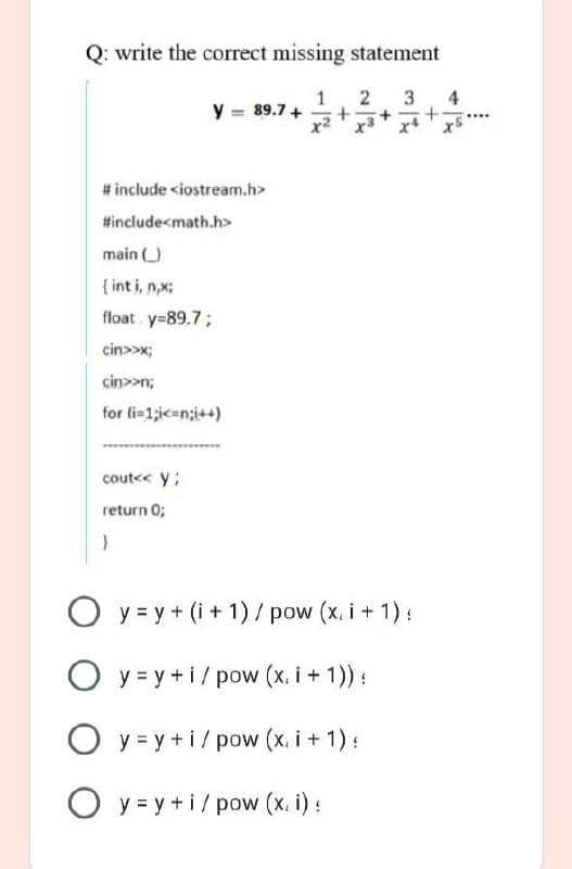 Q: write the correct missing statement
1
y = 89.7 +
2
3
4
+.
# include <iostream.h>
#include<math.h>
main )
{ int i, n,x:
float y=89.7;
cin>>x;
cin>>n;
for li-1;ic=n;i++)
cout<< y;
return 0;
O y = y + (i + 1) / pow (x, i + 1):
O y = y +i/pow (x, i + 1)) :
O y = y +i/pow (x. i + 1):
O y = y + i/ pow (x. i) :
