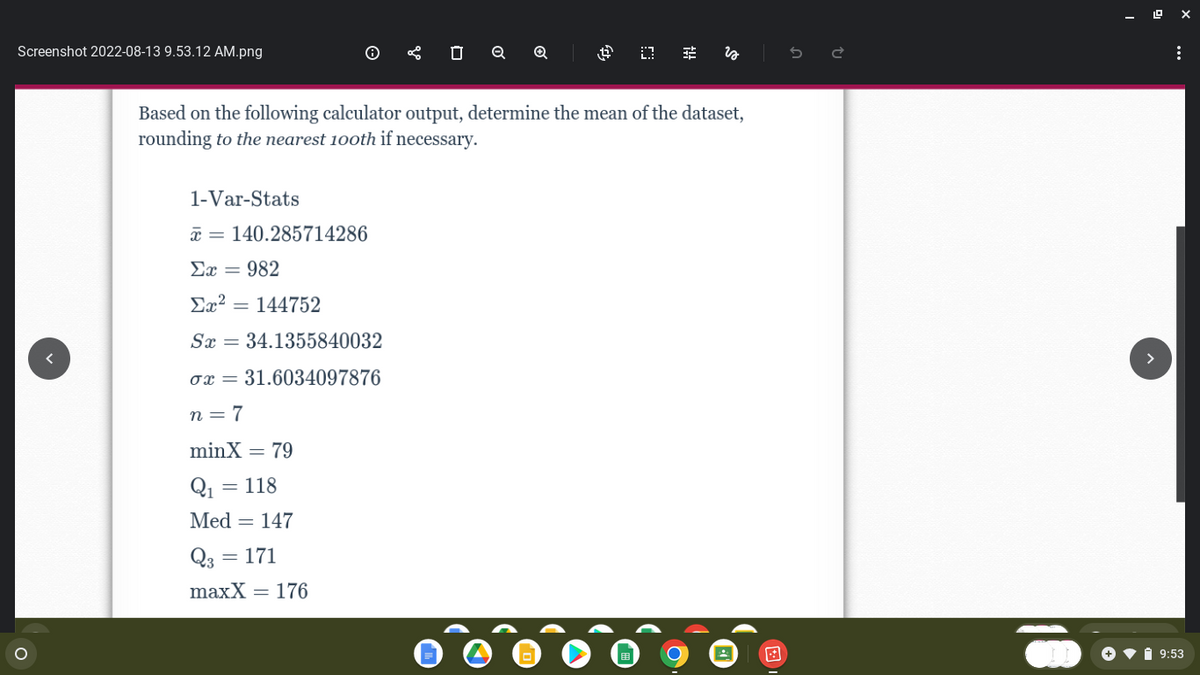 Screenshot 2022-08-13 9.53.12 AM.png
O
1-Var-Stats
x 140.285714286
Er = 982
Σχ2 = 144752
Sx = 34.1355840032
ox = 31.6034097876
n=7
minX = 79
Q₁ =
= 118
Med = 147
0 Q
Based on the following calculator output, determine the mean of the dataset,
rounding to the nearest 100th if necessary.
Q3
= 171
maxX = 176
Q
4 0
fit
is
:
9:53