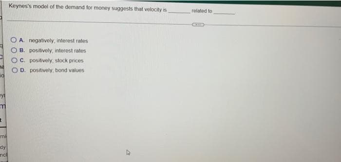 Keynes's model of the demand for money suggests that velocity is
related to
A. negatively, interest rates
B. positively, interest rates
C. positively, stock prices
D. positively, bond values
mil
dy
ncl
