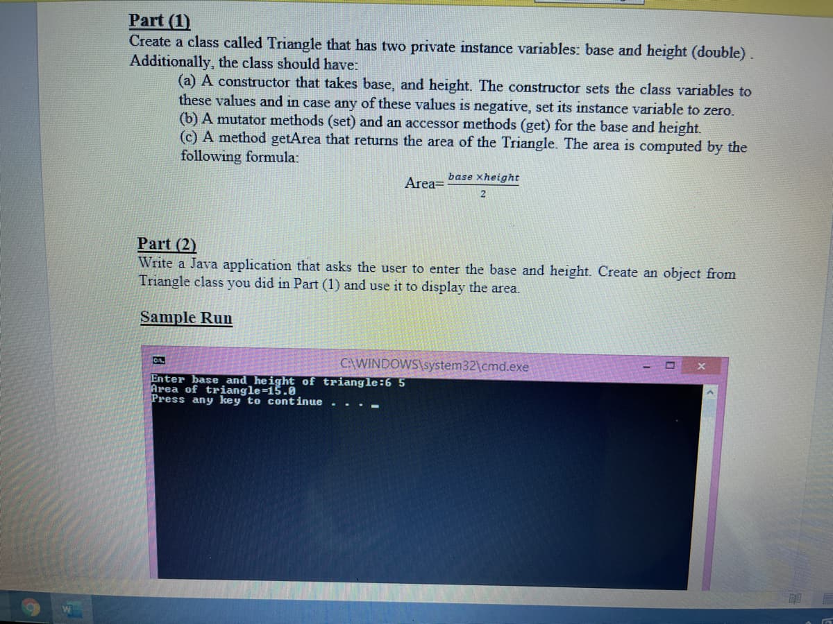 Part (1)
Create a class called Triangle that has two private instance variables: base and height (double).
Additionally, the class should have:
(a) A constructor that takes base, and height. The constructor sets the class variables to
these values and in case any of these values is negative, set its instance variable to zero.
(b) A mutator methods (set) and an accessor methods (get) for the base and height.
(c) A method getArea that returns the area of the Triangle. The area is computed by the
following formula:
base xheight
Area=
Part (2)
Write a Java application that asks the user to enter the base and height. Create an object from
Triangle class you did in Part (1) and use it to display the area.
Sample Run
C:\WINDOWS\system32\cmd.exe
Enter base and height of triangle:6 5
Area of triangle=15.0
Press any key to continue
