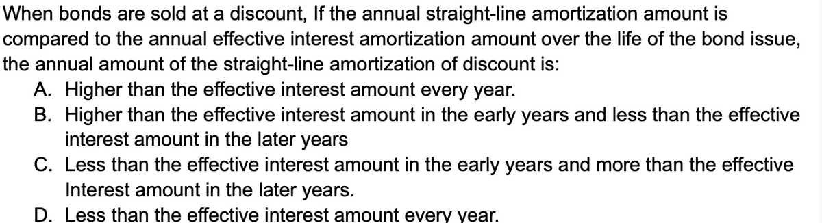 When bonds are sold at a discount, If the annual straight-line amortization amount is
compared to the annual effective interest amortization amount over the life of the bond issue,
the annual amount of the straight-line amortization of discount is:
A. Higher than the effective interest amount every year.
B. Higher than the effective interest amount in the early years and less than the effective
interest amount in the later years
C. Less than the effective interest amount in the early years and more than the effective
Interest amount in the later years.
D. Less than the effective interest amount every year.