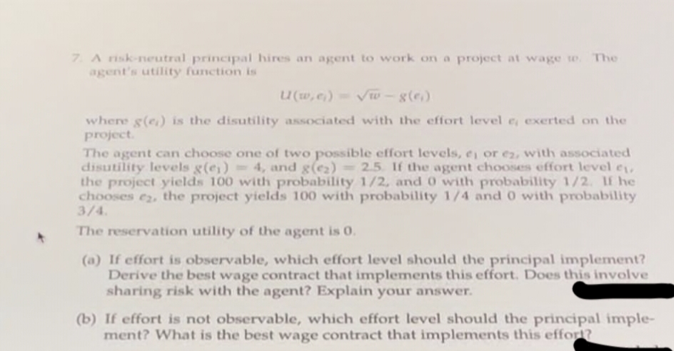 7. A risk-neutral principal hires an agent to work on a project at wage te. The
agent's utility function is
U(w,e₁)=√w-g(e)
where g(e) is the disutility associated with the effort level e, exerted on the
project.
The agent can choose one of two possible effort levels, e, or ez, with associated
disutility levels g(e) = 4, and g(e₂) = 2.5. If the agent chooses effort level ₁,
the project yields 100 with probability 1/2, and 0 with probability 1/2. If he
chooses e2, the project yields 100 with probability 1/4 and 0 with probability
3/4.
The reservation utility of the agent is 0.
(a) If effort is observable, which effort level should the principal implement?
Derive the best wage contract that implements this effort. Does this involve
sharing risk with the agent? Explain your answer.
(b) If effort is not observable, which effort level should the principal imple-
ment? What is the best wage contract that implements this effort?