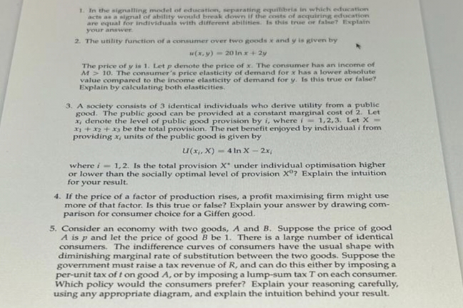 1. In the signalling model of education, separating equilibris in which education
acts as a signal of ability would break down if the costs of acquiring education
are equal for individuals with different abilities. Is this true or false? Explain
your answer
2. The utility function of a consumer over two goods x and y is given by
u(x, y)20 In x + 2y
The price of y is 1. Let p denote the price of x. The consumer has an income of
M> 10. The consumer's price elasticity of demand for x has a lower absolute
value compared to the income elasticity of demand for y. Is this true or false?
Explain by calculating both elasticities.
3. A society consists of 3 identical individuals who derive utility from a public
good. The public good can be provided at a constant marginal cost of 2. Let
x, denote the level of public good provision by i, where i 1,2,3. Let X-
x1 + x2 + x3 be the total provision. The net benefit enjoyed by individual i from
providing x, units of the public good is given by
U(x,x)= 4 In X - 2x,
where i=1,2. Is the total provision X under individual optimisation higher
or lower than the socially optimal level of provision Xº? Explain the intuition
for your result.
4. If the price of a factor of production rises, a profit maximising firm might use
more of that factor. Is this true or false? Explain your answer by drawing com-
parison for consumer choice for a Giffen good.
5. Consider an economy with two goods, A and B. Suppose the price of good
A is p and let the price of good B be 1. There is a large number of identical
consumers. The indifference curves of consumers have the usual shape with
diminishing marginal rate of substitution between the two goods. Suppose the
government must raise a tax revenue of R, and can do this either by imposing a
per-unit tax of t on good A, or by imposing a lump-sum tax 7 on each consumer.
Which policy would the consumers prefer? Explain your reasoning carefully,
using any appropriate diagram, and explain the intuition behind your result.