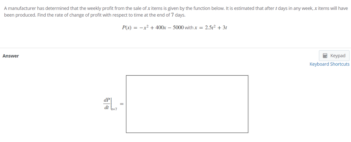 A manufacturer has determined that the weekly profit from the sale of x items is given by the function below. It is estimated that after t days in any week, x items will have
been produced. Find the rate of change of profit with respect to time at the end of 7 days.
P(x) = -x² + 400x – 5000 with x = 2.5t² + 3t
Answer
в Кеурad
Keyboard Shortcuts
dP
dt
||
