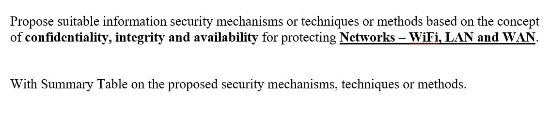 Propose suitable information security mechanisms or techniques or methods based on the concept
of confidentiality, integrity and availability for protecting Networks - WiFi, LAN and WAN.
With Summary Table on the proposed security mechanisms, techniques or methods.