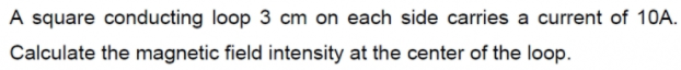 A square conducting loop 3 cm on each side carries a current of 10A.
Calculate the magnetic field intensity at the center of the loop.
