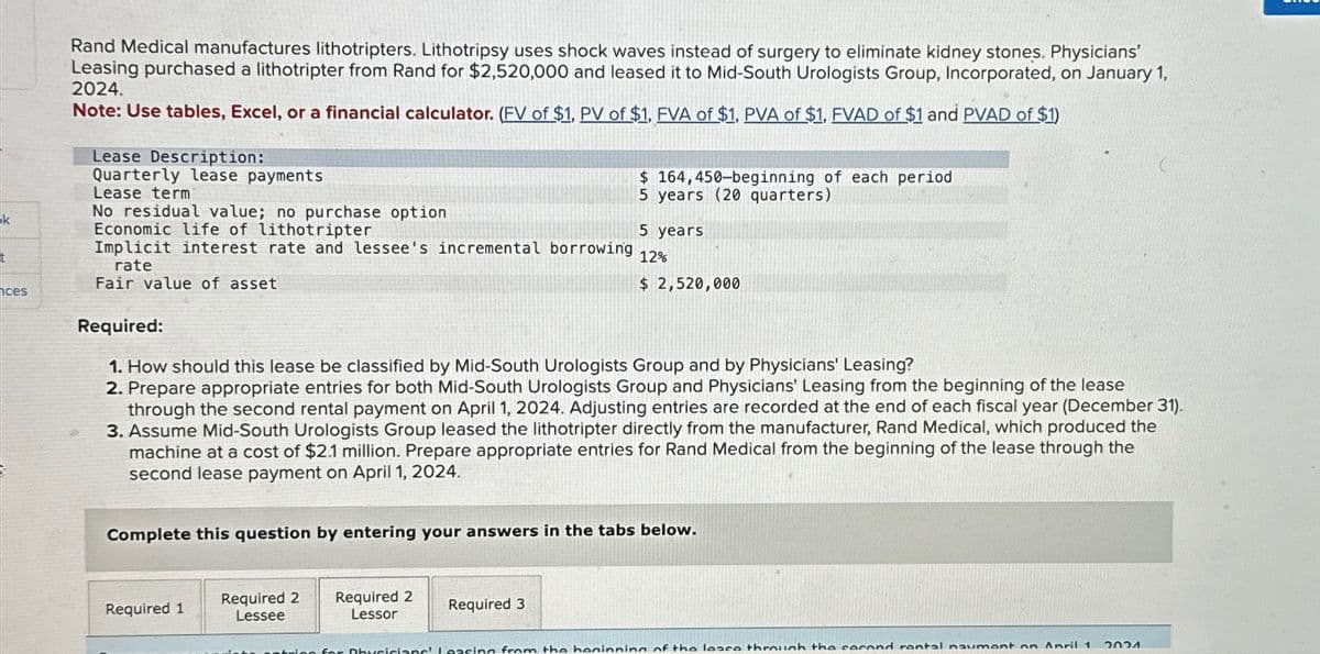 k
Rand Medical manufactures lithotripters. Lithotripsy uses shock waves instead of surgery to eliminate kidney stones. Physicians'
Leasing purchased a lithotripter from Rand for $2,520,000 and leased it to Mid-South Urologists Group, Incorporated, on January 1,
2024.
Note: Use tables, Excel, or a financial calculator. (FV of $1, PV of $1, EVA of $1, PVA of $1, FVAD of $1 and PVAD of $1)
Lease Description:
Quarterly lease payments
Lease term
No residual value; no purchase option
Economic life of lithotripter
$ 164,450-beginning of each period
5 years (20 quarters)
5 years
12%
Implicit interest rate and lessee's incremental borrowing
rate
Fair value of asset
$ 2,520,000
ces
Required:
1. How should this lease be classified by Mid-South Urologists Group and by Physicians' Leasing?
2. Prepare appropriate entries for both Mid-South Urologists Group and Physicians' Leasing from the beginning of the lease
through the second rental payment on April 1, 2024. Adjusting entries are recorded at the end of each fiscal year (December 31).
3. Assume Mid-South Urologists Group leased the lithotripter directly from the manufacturer, Rand Medical, which produced the
machine at a cost of $2.1 million. Prepare appropriate entries for Rand Medical from the beginning of the lease through the
second lease payment on April 1, 2024.
Complete this question by entering your answers in the tabs below.
Required 1
Required 2
Lessee
Required 2
Lessor
Required 3
lee for Physicians' Leasing from the beginning of the lease through the second rantal naumont on Anril 1
วดวง